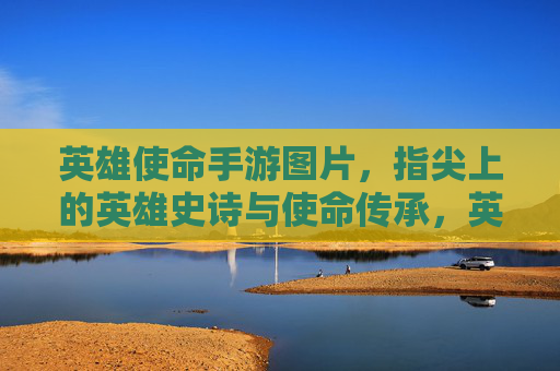 英雄使命手游图片，指尖上的英雄史诗与使命传承，英雄使命手游图片，指尖上的英雄史诗与使命传承