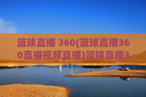 篮球直播 360(篮球直播360直播视频直播)篮球直播360，360平台官方篮球直播视频