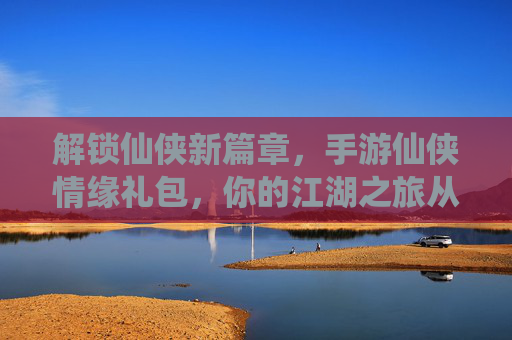 解锁仙侠新篇章,手游仙侠情缘礼包,你的江湖之旅从这里启航