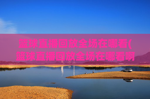 篮球直播回放全场在哪看(篮球直播回放全场在哪看啊)