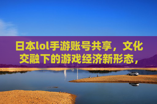 日本lol手游账号共享，文化交融下的游戏经济新形态，日本LOL手游账号共享，文化交融下的游戏经济新形态