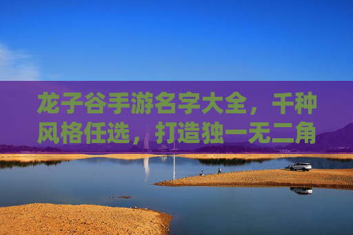 龙子谷手游名字大全，千种风格任选，打造独一无二角色，开启仙侠奇幻之旅