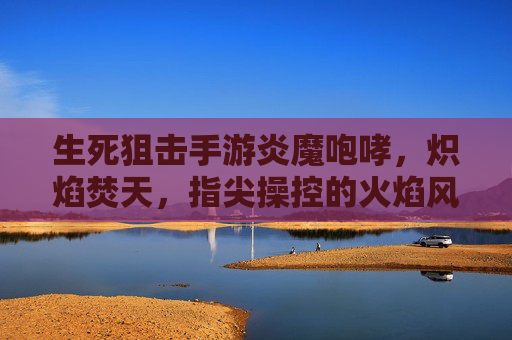 生死狙击手游炎魔咆哮,炽焰焚天,指尖操控的火焰风暴
