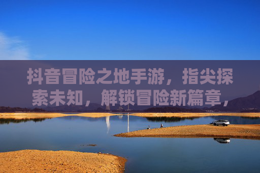 抖音冒险之地手游，指尖探索未知，解锁冒险新篇章，抖音冒险之地手游，指尖探索未知，解锁冒险新篇章