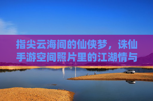 指尖云海间的仙侠梦，诛仙手游空间照片里的江湖情与游戏记忆，指尖云海间的仙侠梦，诛仙手游空间照片里的江湖情与游戏记忆