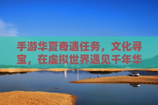 手游华夏奇遇任务,文化寻宝,在虚拟世界遇见千年华夏