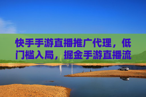 快手手游直播推广代理,低门槛入局,掘金手游直播流量红利的实战指南