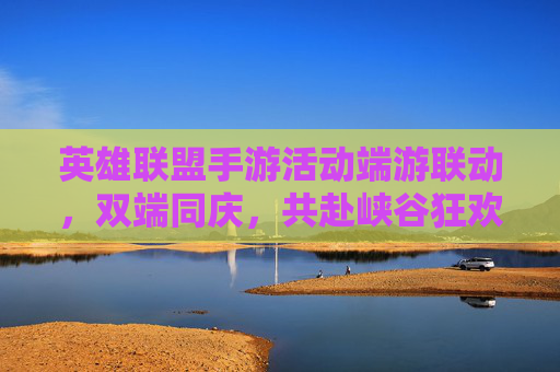 英雄联盟手游活动端游联动，双端同庆，共赴峡谷狂欢，英雄联盟手游端游联动双端同庆，共赴峡谷狂欢