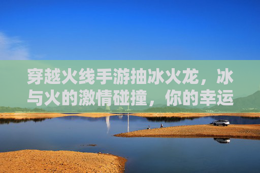 穿越火线手游抽冰火龙,冰与火的激情碰撞,你的幸运值正在飙升!穿越火线手游抽冰火龙,冰与火激情碰撞,幸运值飙升!