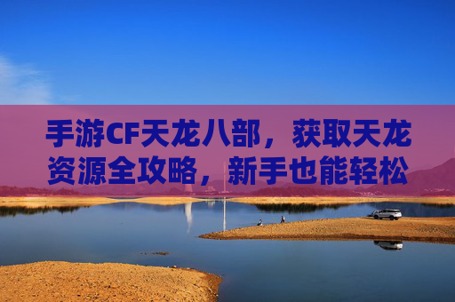 手游CF天龙八部,获取天龙资源全攻略,新手也能轻松上手!手游CF天龙八部,天龙资源获取全攻略,新手轻松上手指南
