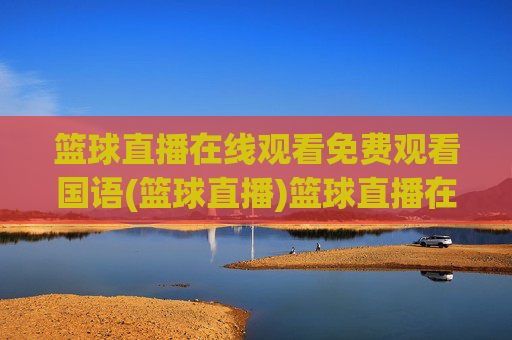 篮球直播在线观看免费观看国语(篮球直播)篮球直播在线免费观看国语版直播平台