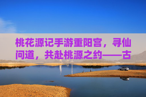 桃花源记手游重阳宫，寻仙问道，共赴桃源之约——古风仙侠世界中的道门圣地
