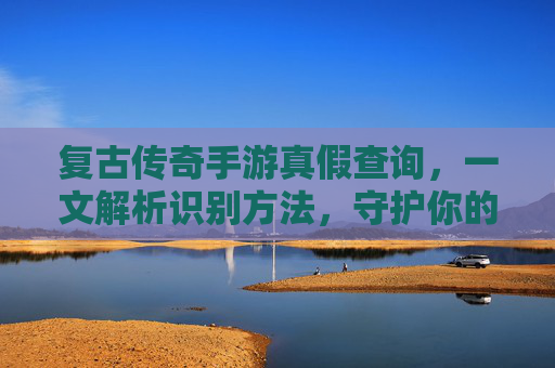 复古传奇手游真假查询,一文解析识别方法,守护你的游戏体验