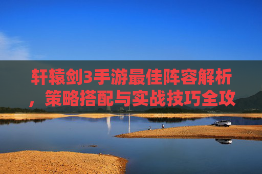轩辕剑3手游最佳阵容解析，策略搭配与实战技巧全攻略