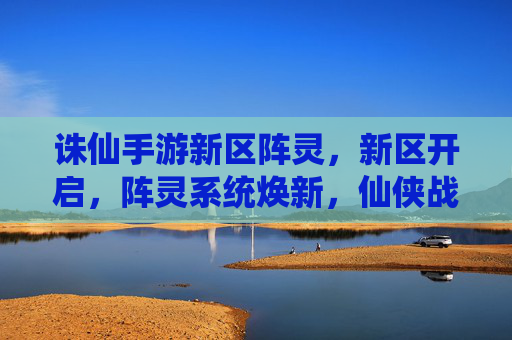 诛仙手游新区阵灵,新区开启,阵灵系统焕新,仙侠战力再升级!