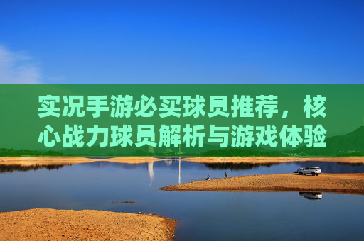 实况手游必买球员推荐,核心战力球员解析与游戏体验提升指南,实况手游必买球员推荐,核心战力球员解析与游戏体验提升指南