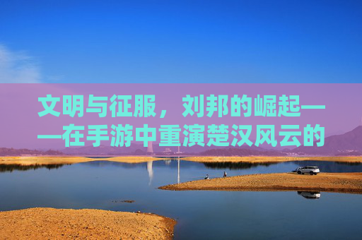 文明与征服，刘邦的崛起——在手游中重演楚汉风云的征服之路，文明与征服，刘邦的崛起——在手游中重演楚汉风云的征服之路