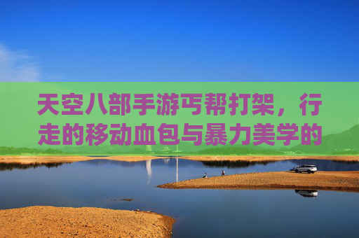 天空八部手游丐帮打架,行走的移动血包与暴力美学的极致演绎——当丐帮遇上实战,谁说丐帮只会跑位?
