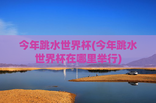 今年跳水世界杯(今年跳水世界杯在哪里举行)