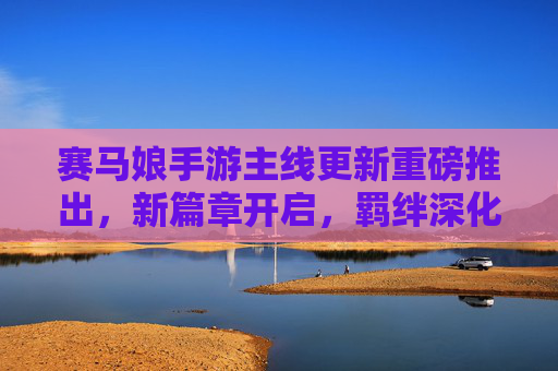 赛马娘手游主线更新重磅推出，新篇章开启，羁绊深化，马娘们的热血征程再续辉煌！赛马娘手游主线更新重磅推出，新篇章开启，羁绊深化，马娘们的热血征程再续辉煌！