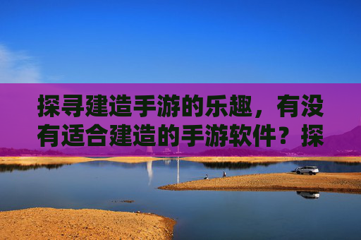 探寻建造手游的乐趣,有没有适合建造的手游软件?探寻建造手游的乐趣,有哪些适合的建造类手游软件?