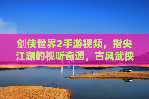 剑侠世界2手游视频，指尖江湖的视听奇遇，古风武侠的沉浸式探索，剑侠世界2手游视频，指尖江湖的视听奇遇，古风武侠的沉浸式探索