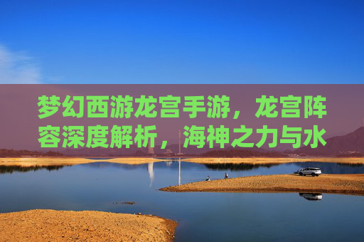 梦幻西游龙宫手游,龙宫阵容深度解析,海神之力与水系技能的极致搭配