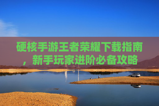 硬核手游王者荣耀下载指南，新手玩家进阶必备攻略