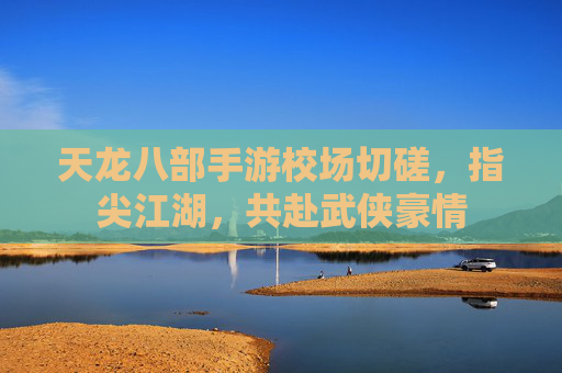 天龙八部手游校场切磋,指尖江湖,共赴武侠豪情