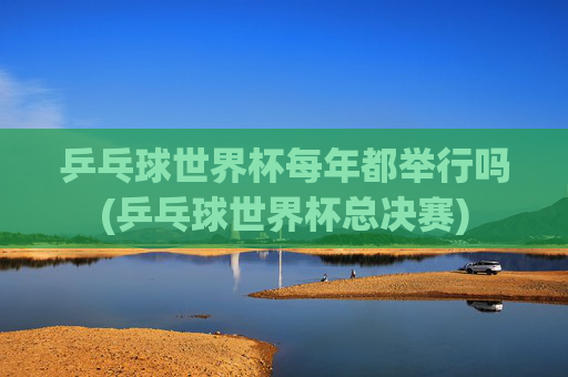 乒乓球世界杯每年都举行吗(乒乓球世界杯总决赛)