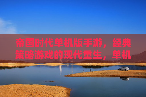 帝国时代单机版手游，经典策略游戏的现代重生，单机体验的深度与休闲之选，帝国时代单机版手游，经典策略游戏的现代重生，单机体验的深度与休闲之选
