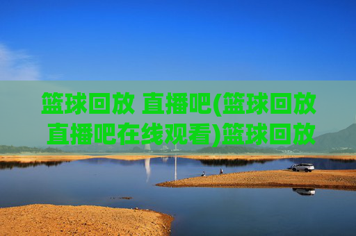 篮球回放 直播吧(篮球回放 直播吧在线观看)篮球回放 直播吧在线观看