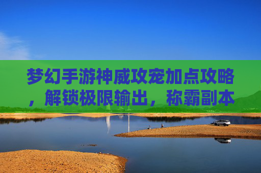 梦幻手游神威攻宠加点攻略，解锁极限输出，称霸副本！梦幻手游神威攻宠加点攻略，解锁极限输出，称霸副本！