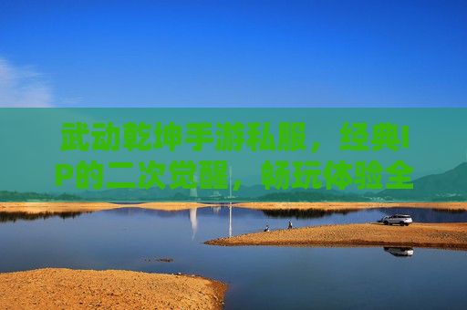 武动乾坤手游私服，经典IP的二次觉醒，畅玩体验全解析，武动乾坤手游私服，经典IP的二次觉醒，畅玩体验全解析
