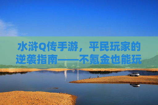水浒Q传手游,平民玩家的逆袭指南——不氪金也能玩转梁山好汉的江湖,水浒Q传手游,平民玩家的逆袭指南——不氪金也能玩转梁山好汉的江湖