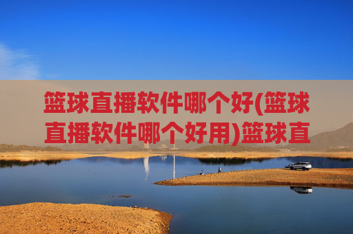 篮球直播软件哪个好(篮球直播软件哪个好用)篮球直播软件哪个好用?几款主流平台推荐