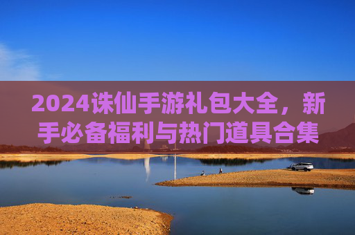 2024诛仙手游礼包大全，新手必备福利与热门道具合集，2024诛仙手游礼包大全，新手必备福利与热门道具合集
