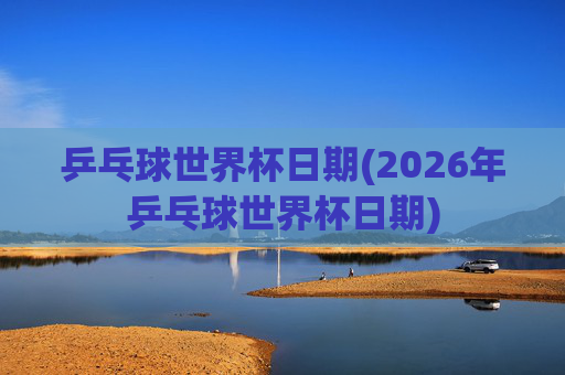 乒乓球世界杯日期(2026年乒乓球世界杯日期)
