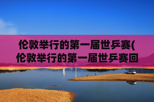 伦敦举行的第一届世乒赛(伦敦举行的第一届世乒赛回家)