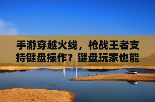 手游穿越火线，枪战王者支持键盘操作？键盘玩家也能畅玩CF手游吗？CF手游（枪战王者）支持键盘操作？键盘玩家也能畅玩CF手游吗？