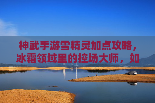 神武手游雪精灵加点攻略,冰霜领域里的控场大师,如何通过加点打造最强辅助/输出伙伴?神武手游雪精灵加点攻略,冰霜领域控场大师,如何通过加点打造最强辅助/输出伙伴?