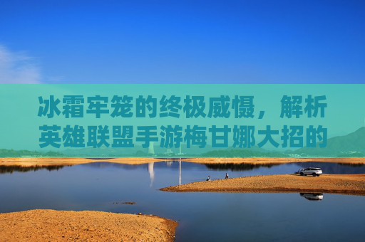 冰霜牢笼的终极威慑,解析英雄联盟手游梅甘娜大招的强大机制与实战应用,冰霜牢笼的终极威慑,解析英雄联盟手游梅甘娜大招的强大机制与实战应用