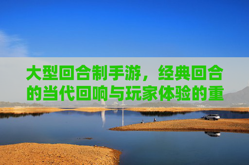 大型回合制手游，经典回合的当代回响与玩家体验的重塑，大型回合制手游，经典回合的当代回响与玩家体验的重塑