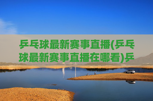 乒乓球最新赛事直播(乒乓球最新赛事直播在哪看)乒乓球最新赛事直播,如何实时观看最新乒乓球比赛?