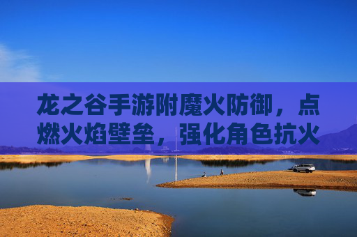 龙之谷手游附魔火防御，点燃火焰壁垒，强化角色抗火能力，应对高伤害火系挑战，龙之谷手游附魔火防御，点燃火焰壁垒，强化抗火能力，应对高伤害火系挑战
