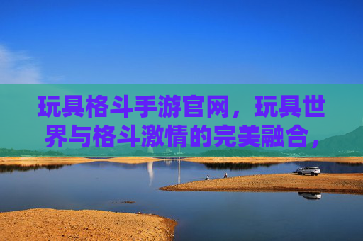 玩具格斗手游官网，玩具世界与格斗激情的完美融合，你的热血战斗新起点？玩具格斗手游官网，玩具世界与格斗激情的完美融合，你的热血战斗新起点