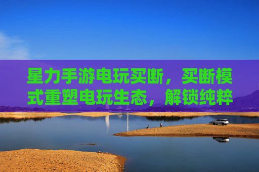 星力手游电玩买断，买断模式重塑电玩生态，解锁纯粹游戏体验，星力手游电玩买断，买断模式重塑电玩生态，解锁纯粹游戏体验
