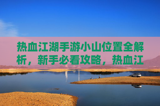 热血江湖手游小山位置全解析，新手必看攻略，热血江湖手游小山位置全解析，新手必看攻略