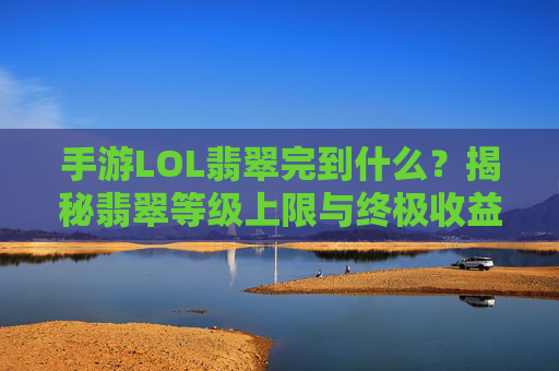 手游LOL翡翠完到什么？揭秘翡翠等级上限与终极收益，手游LOL翡翠等级上限与终极收益，完到什么水平？