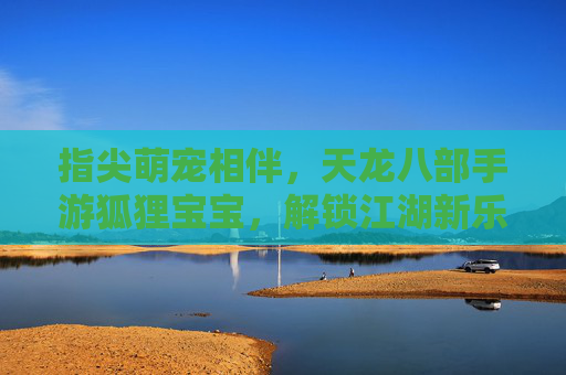 指尖萌宠相伴，天龙八部手游狐狸宝宝，解锁江湖新乐趣，指尖萌宠相伴，天龙八部手游狐狸宝宝解锁江湖新乐趣